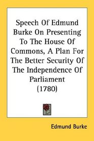 Speech Of Edmund Burke On Presenting To The House Of Commons, A Plan For The Better Security Of The Independence Of Parliament (1780)