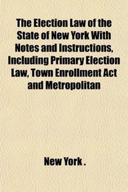 The Election Law of the State of New York With Notes and Instructions, Including Primary Election Law, Town Enrollment Act and Metropolitan