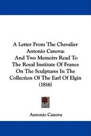 A Letter From The Chevalier Antonio Canova: And Two Memoirs Read To The Royal Institute Of France On The Sculptures In The Collection Of The Earl Of Elgin (1816)