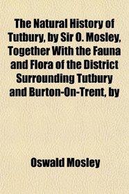 The Natural History of Tutbury, by Sir O. Mosley, Together With the Fauna and Flora of the District Surrounding Tutbury and Burton-On-Trent, by