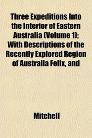 Three Expeditions Into the Interior of Eastern Australia (Volume 1); With Descriptions of the Recently Explored Region of Australia Felix, and