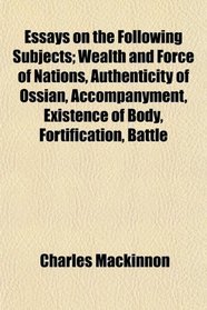 Essays on the Following Subjects; Wealth and Force of Nations, Authenticity of Ossian, Accompanyment, Existence of Body, Fortification, Battle