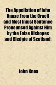 The Appellation of Iohn Knoxe From the Cruell and Most Iniust Sentence Pronounced Against Him by the False Bishopes and Cledgie of Scotland;