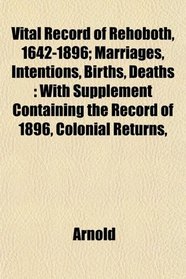 Vital Record of Rehoboth, 1642-1896; Marriages, Intentions, Births, Deaths: With Supplement Containing the Record of 1896, Colonial Returns,