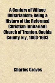 A Century of Village Unitarianism; Being a History of the Reformed Christian (unitarian) Church of Trenton, Oneida County, N.y., 1803-1903