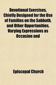 Devotional Exercises, Chiefly Designed for the Use of Families on the Sabbath, and Other Opportunities, Varying Expressions as Occasion and
