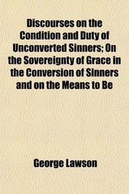Discourses on the Condition and Duty of Unconverted Sinners; On the Sovereignty of Grace in the Conversion of Sinners and on the Means to Be