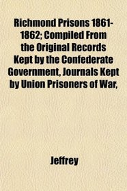 Richmond Prisons 1861-1862; Compiled From the Original Records Kept by the Confederate Government, Journals Kept by Union Prisoners of War,