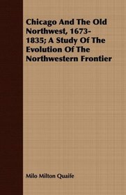 Chicago And The Old Northwest, 1673-1835; A Study Of The Evolution Of The Northwestern Frontier