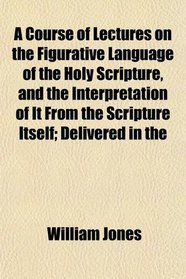 A Course of Lectures on the Figurative Language of the Holy Scripture, and the Interpretation of It From the Scripture Itself; Delivered in the