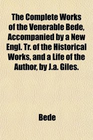 The Complete Works of the Venerable Bede, Accompanied by a New Engl. Tr. of the Historical Works, and a Life of the Author, by J.a. Giles.