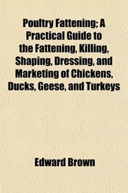 Poultry Fattening; A Practical Guide to the Fattening, Killing, Shaping, Dressing, and Marketing of Chickens, Ducks, Geese, and Turkeys