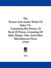 The Persian And Arabic Works Of Sadee V2: Containing His Dewan, Or Book Of Poems, Consisting Of Idyls, Elegies, Odes And Other Miscellaneous Pieces (1795)