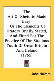 The Art Of Rhetoric Made Easy: Or The Elements Of Oratory Briefly Stated, And Fitted For The Practice Of The Studious Youth Of Great Britain And Ireland (1755)