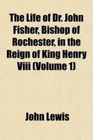 The Life of Dr. John Fisher, Bishop of Rochester, in the Reign of King Henry Viii (Volume 1)