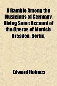 A Ramble Among the Musicians of Germany, Giving Some Account of the Operas of Munich, Dresden, Berlin,