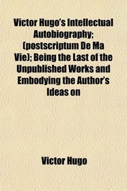 Victor Hugo's Intellectual Autobiography; (postscriptum De Ma Vie); Being the Last of the Unpublished Works and Embodying the Author's Ideas on