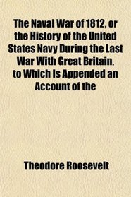The Naval War of 1812, or the History of the United States Navy During the Last War With Great Britain, to Which Is Appended an Account of the