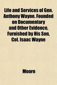 Life and Services of Gen. Anthony Wayne. Founded on Documentary and Other Evidence, Furnished by His Son, Col. Isaac Wayne