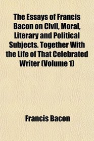 The Essays of Francis Bacon on Civil, Moral, Literary and Political Subjects. Together With the Life of That Celebrated Writer (Volume 1)