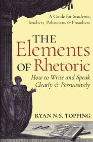 The Elements of Rhetoric -- How to Write and Speak Clearly and Persuasively: A Guide for Students, Teachers, Politicians & Preachers