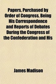 Papers, Purchased by Order of Congress, Being His Correspondence and Reports of Debates During the Congress of the Confederation and His