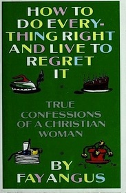 How to Do Everything Right and Live to Regret It: True Confessions of a Christian Woman