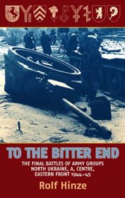 To the Bitter End: The Final Battles of Army Groups North Ukraine, A, Centre, Eastern Front, 1944-45