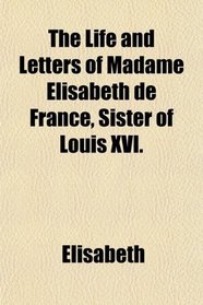 The Life and Letters of Madame Elisabeth de France, Sister of Louis XVI.