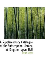 A Supplementary Catalogue of the Subscription Library, at Kingston upon Hull