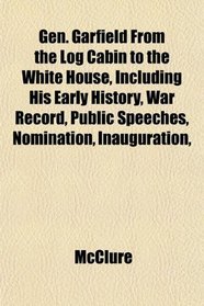 Gen. Garfield From the Log Cabin to the White House, Including His Early History, War Record, Public Speeches, Nomination, Inauguration,