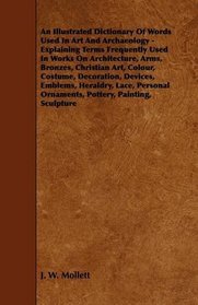 An Illustrated Dictionary Of Words Used In Art And Archaeology - Explaining Terms Frequently Used In Works On Architecture, Arms, Bronzes, Christian Art, ... Lace, Personal Ornaments, Pottery, Painting,