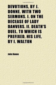 Devotions, by J. Donne. With Two Sermons. I. on the Decease of Lady Danvers. Ii. Death's Duel. to Which Is Prefixed, His Life, by I. Walton