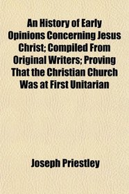 An History of Early Opinions Concerning Jesus Christ, Compiled From Original Writers, Proving That the Christian Church Was at First Unitarian; ... the Christian Church Was at First Unitarian