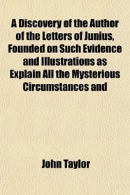 A Discovery of the Author of the Letters of Junius, Founded on Such Evidence and Illustrations as Explain All the Mysterious Circumstances and