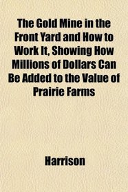 The Gold Mine in the Front Yard and How to Work It, Showing How Millions of Dollars Can Be Added to the Value of Prairie Farms