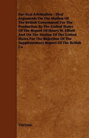 Fur-Seal Arbitration - Oral Arguments On The Motion Of The British Government For The Production By The United States Of The Report Of Henry W. Elliott ... The Supplementary Report Of The British Com