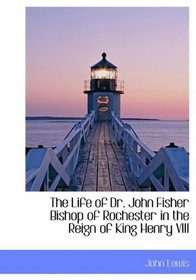 The Life of Dr. John Fisher Bishop of Rochester in the Reign of King Henry VIII
