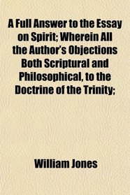 A Full Answer to the Essay on Spirit; Wherein All the Author's Objections Both Scriptural and Philosophical, to the Doctrine of the Trinity;