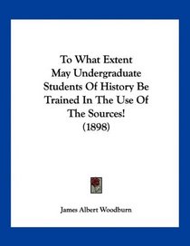 To What Extent May Undergraduate Students Of History Be Trained In The Use Of The Sources! (1898)