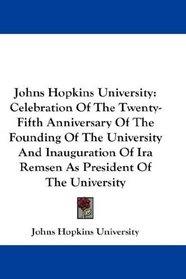 Johns Hopkins University: Celebration Of The Twenty-Fifth Anniversary Of The Founding Of The University And Inauguration Of Ira Remsen As President Of The University