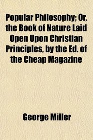 Popular Philosophy; Or, the Book of Nature Laid Open Upon Christian Principles, by the Ed. of the Cheap Magazine