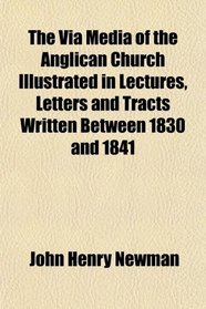 The Via Media of the Anglican Church Illustrated in Lectures, Letters and Tracts Written Between 1830 and 1841