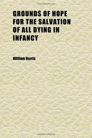 Grounds of Hope for the Salvation of All Dying in Infancy (Volume 1); An Essay