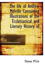 The life of Andrew Melville Containing Illustrations of the Ecclesiastical and Literary History of
