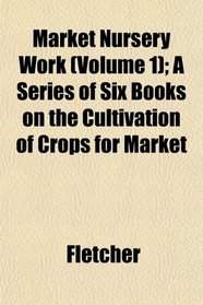 Market Nursery Work (Volume 1); A Series of Six Books on the Cultivation of Crops for Market