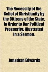 The Necessity of the Belief of Christianity by the Citizens of the State, in Order to Our Political Prosperity; Illustrated in a Sermon,