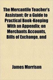 The Mercantile Teacher's Assistant; Or a Guide to Practical Book-Keeping With an Appendix; on Merchants Accounts, Bills of Exchange, and