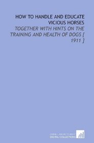 How to Handle and Educate Vicious Horses: Together With Hints on the Training and Health of Dogs [ 1911 ]