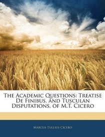 The Academic Questions: Treatise De Finibus, and Tusculan Disputations, of M.T. Cicero